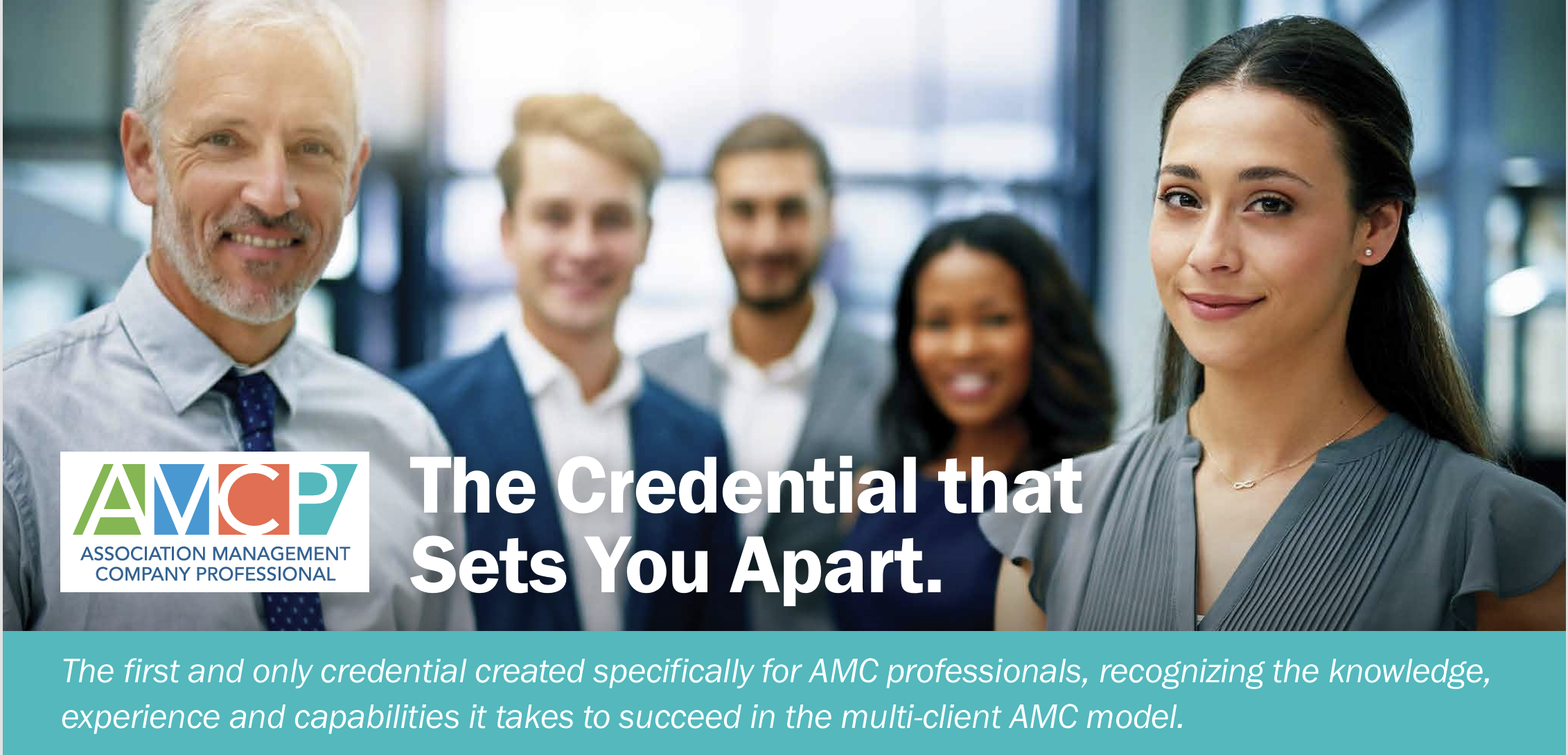 AMCP, Association Management Company Professional. The Credential that Sets You Apart. The first and only credential created specifically for AMC professionals, recognizing the knowledge, experience and capabilities it takes to succeed in the multi-client AMC model.